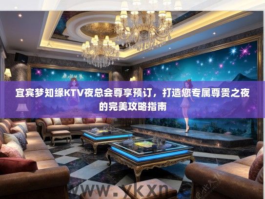 宜宾梦知缘KTV夜总会尊享预订，打造您专属尊贵之夜的完美攻略指南